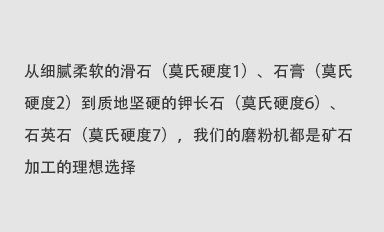 從細膩柔軟的滑石（莫氏硬度1）、石膏（莫氏硬度2）到質地堅硬的鉀長石（莫氏硬度6）、石英石（莫氏硬度7），我們的磨粉機都是礦石加工的理想選擇。